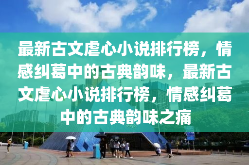最新古文虐心小說排行榜，情感糾葛中的古典韻味，最新古文虐心小說排行榜，情感糾葛中的古典韻味之痛