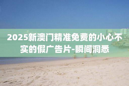 2025新澳門(mén)精準(zhǔn)免費(fèi)的小心不實(shí)的假?gòu)V告片-瞬間洞悉