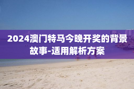 2024澳門特馬今晚開獎(jiǎng)的背景故事-適用解析方案