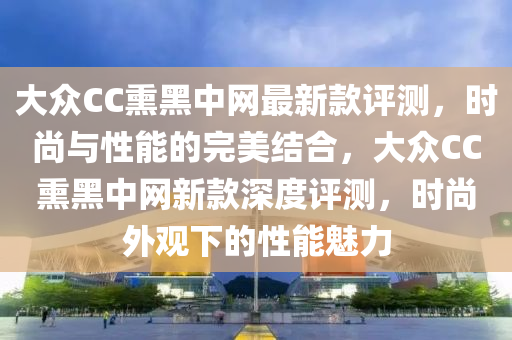大眾CC熏黑中網最新款評測，時尚與性能的完美結合，大眾CC熏黑中網新款深度評測，時尚外觀下的性能魅力