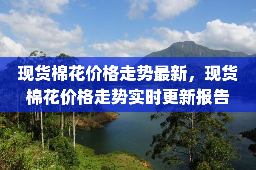 現(xiàn)貨棉花價(jià)格走勢(shì)最新，現(xiàn)貨棉花價(jià)格走勢(shì)實(shí)時(shí)更新報(bào)告