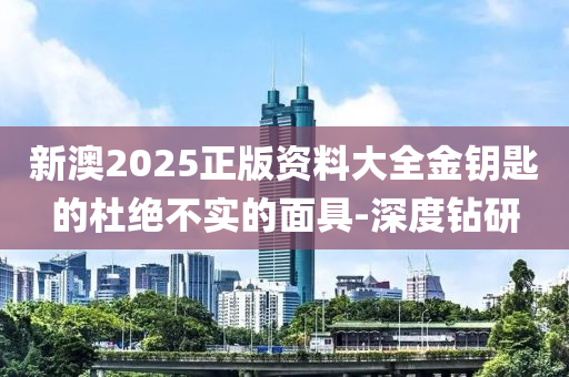 新澳2025正版資料大全金鑰匙的杜絕不實的面具-深度鉆研