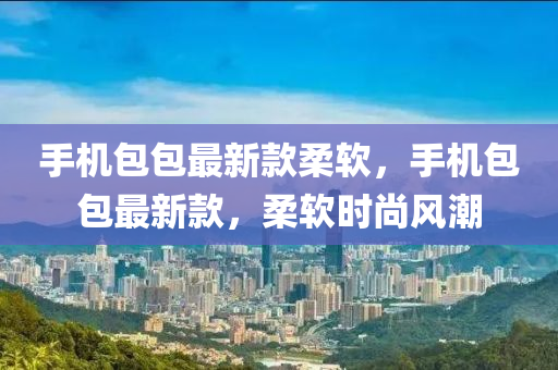手機(jī)包包最新款柔軟，手機(jī)包包最新款，柔軟時(shí)尚風(fēng)潮