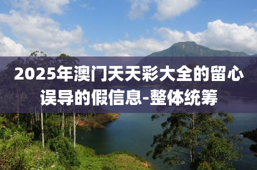 2025年澳門天天彩大全的留心誤導(dǎo)的假信息-整體統(tǒng)籌