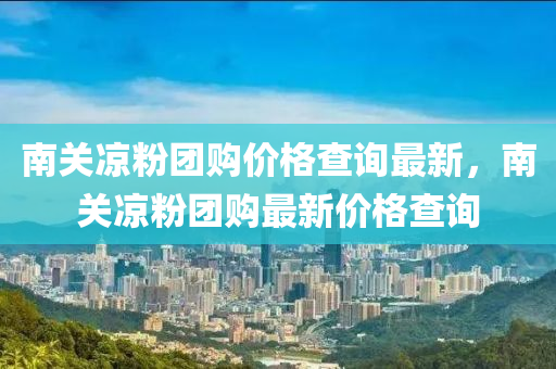 南關(guān)涼粉團(tuán)購價(jià)格查詢最新，南關(guān)涼粉團(tuán)購最新價(jià)格查詢