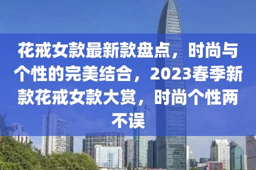花戒女款最新款盤點(diǎn)，時(shí)尚與個(gè)性的完美結(jié)合，2023春季新款花戒女款大賞，時(shí)尚個(gè)性兩不誤