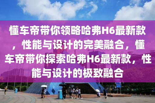 懂車(chē)帝帶你領(lǐng)略哈弗H6最新款，性能與設(shè)計(jì)的完美融合，懂車(chē)帝帶你探索哈弗H6最新款，性能與設(shè)計(jì)的極致融合