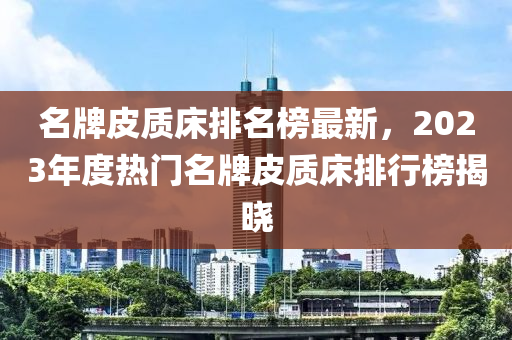 名牌皮質(zhì)床排名榜最新，2023年度熱門名牌皮質(zhì)床排行榜揭曉