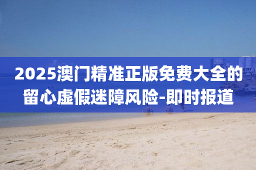 2025澳門精準(zhǔn)正版免費(fèi)大全的留心虛假迷障風(fēng)險(xiǎn)-即時(shí)報(bào)道