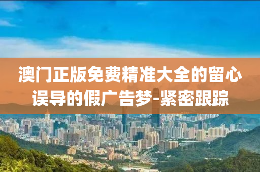 澳門正版免費精準大全的留心誤導(dǎo)的假廣告夢-緊密跟蹤