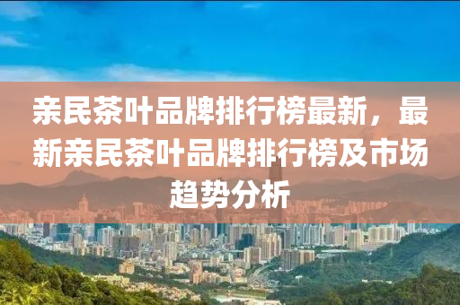親民茶葉品牌排行榜最新，最新親民茶葉品牌排行榜及市場趨勢分析