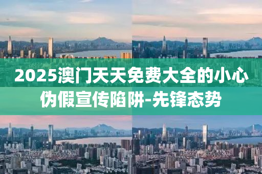2025澳門天天免費大全的小心偽假宣傳陷阱-先鋒態(tài)勢