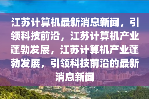 江蘇計(jì)算機(jī)最新消息新聞，引領(lǐng)科技前沿，江蘇計(jì)算機(jī)產(chǎn)業(yè)蓬勃發(fā)展，江蘇計(jì)算機(jī)產(chǎn)業(yè)蓬勃發(fā)展，引領(lǐng)科技前沿的最新消息新聞