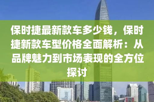 保時(shí)捷最新款車多少錢，保時(shí)捷新款車型價(jià)格全面解析：從品牌魅力到市場(chǎng)表現(xiàn)的全方位探討