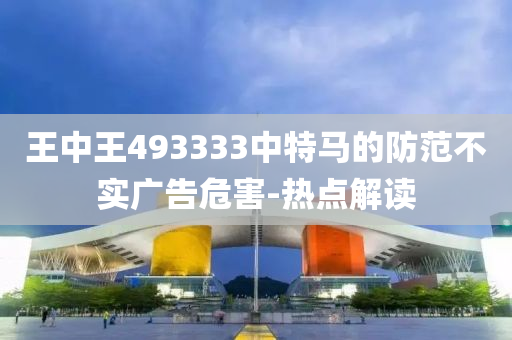 王中王493333中特馬的防范不實廣告危害-熱點解讀