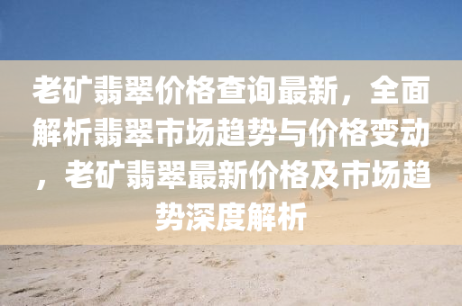老礦翡翠價(jià)格查詢最新，全面解析翡翠市場(chǎng)趨勢(shì)與價(jià)格變動(dòng)，老礦翡翠最新價(jià)格及市場(chǎng)趨勢(shì)深度解析