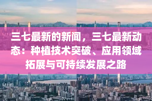 三七最新的新聞，三七最新動(dòng)態(tài)：種植技術(shù)突破、應(yīng)用領(lǐng)域拓展與可持續(xù)發(fā)展之路