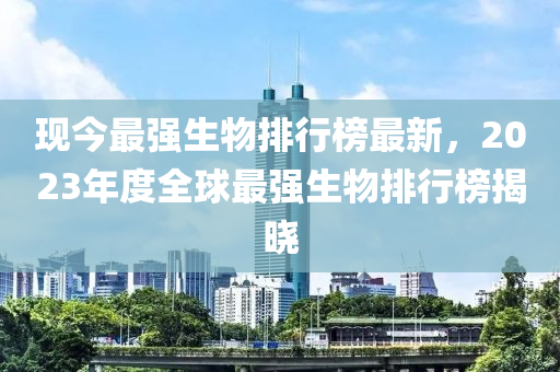 現(xiàn)今最強(qiáng)生物排行榜最新，2023年度全球最強(qiáng)生物排行榜揭曉