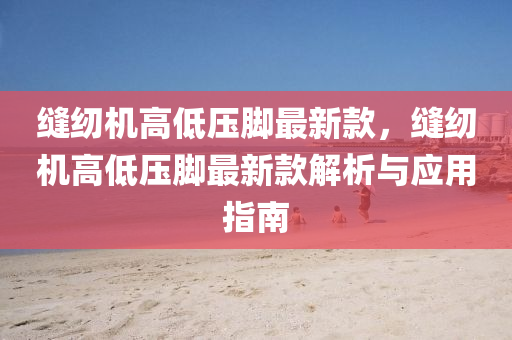 縫紉機(jī)高低壓腳最新款，縫紉機(jī)高低壓腳最新款解析與應(yīng)用指南