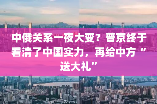中俄關(guān)系一夜大變？普京終于看清了中國實力，再給中方“送大禮”