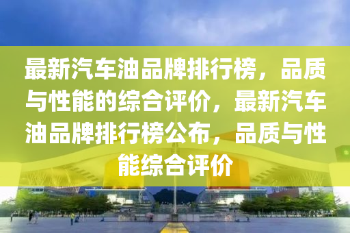 最新汽車(chē)油品牌排行榜，品質(zhì)與性能的綜合評(píng)價(jià)，最新汽車(chē)油品牌排行榜公布，品質(zhì)與性能綜合評(píng)價(jià)