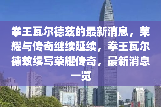 拳王瓦爾德茲的最新消息，榮耀與傳奇繼續(xù)延續(xù)，拳王瓦爾德茲續(xù)寫榮耀傳奇，最新消息一覽
