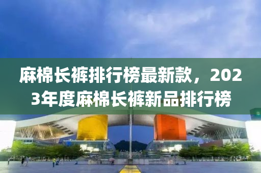 麻棉長(zhǎng)褲排行榜最新款，2023年度麻棉長(zhǎng)褲新品排行榜