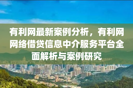 有利網(wǎng)最新案例分析，有利網(wǎng)網(wǎng)絡(luò)借貸信息中介服務(wù)平臺(tái)全面解析與案例研究