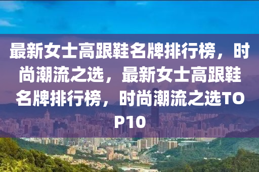 最新女士高跟鞋名牌排行榜，時(shí)尚潮流之選，最新女士高跟鞋名牌排行榜，時(shí)尚潮流之選TOP10