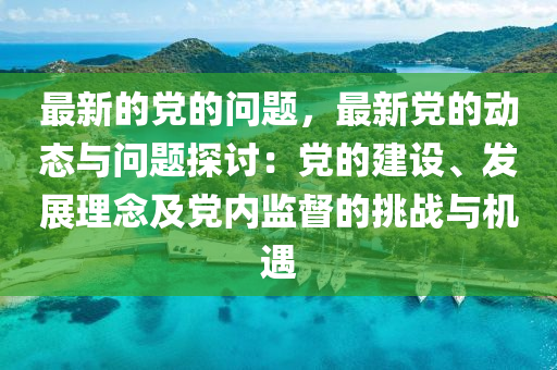 最新的黨的問題，最新黨的動態(tài)與問題探討：黨的建設、發(fā)展理念及黨內監(jiān)督的挑戰(zhàn)與機遇