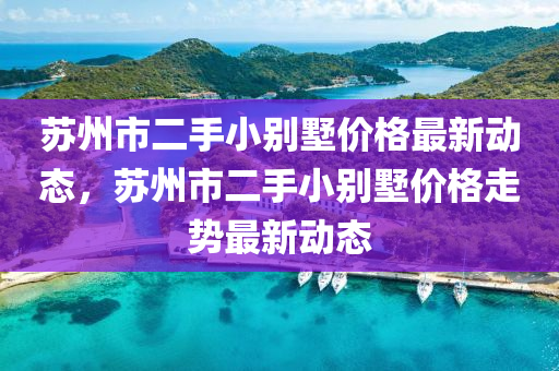 蘇州市二手小別墅價格最新動態(tài)，蘇州市二手小別墅價格走勢最新動態(tài)
