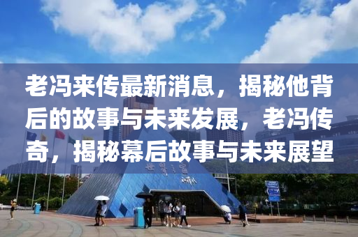 老馮來(lái)傳最新消息，揭秘他背后的故事與未來(lái)發(fā)展，老馮傳奇，揭秘幕后故事與未來(lái)展望