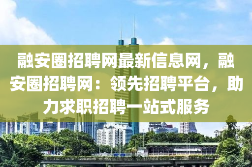 融安圈招聘網(wǎng)最新信息網(wǎng)，融安圈招聘網(wǎng)：領(lǐng)先招聘平臺，助力求職招聘一站式服務(wù)