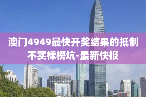 澳門4949最快開獎結(jié)果的抵制不實標(biāo)榜坑-最新快報
