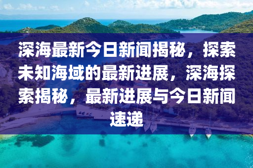 深海最新今日新聞揭秘，探索未知海域的最新進(jìn)展，深海探索揭秘，最新進(jìn)展與今日新聞速遞