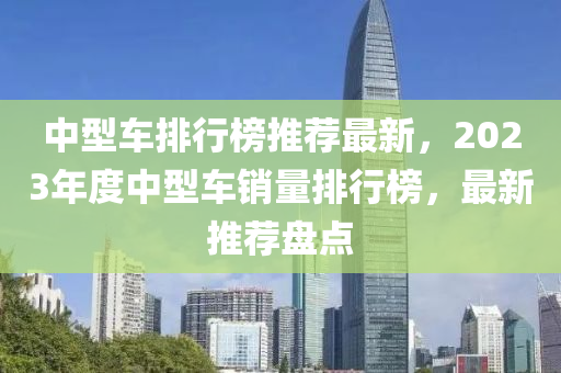 中型車排行榜推薦最新，2023年度中型車銷量排行榜，最新推薦盤點(diǎn)