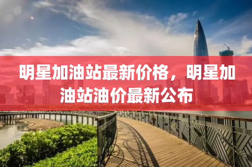 明星加油站最新價(jià)格，明星加油站油價(jià)最新公布