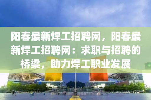 陽(yáng)春最新焊工招聘網(wǎng)，陽(yáng)春最新焊工招聘網(wǎng)：求職與招聘的橋梁，助力焊工職業(yè)發(fā)展