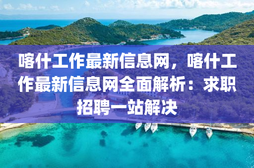 喀什工作最新信息網(wǎng)，喀什工作最新信息網(wǎng)全面解析：求職招聘一站解決