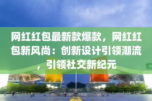 網(wǎng)紅紅包最新款爆款，網(wǎng)紅紅包新風(fēng)尚：創(chuàng)新設(shè)計引領(lǐng)潮流，引領(lǐng)社交新紀(jì)元