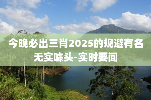 今晚必出三肖2025的規(guī)避有名無實噱頭-實時要聞