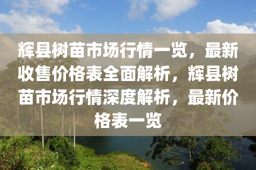 輝縣樹苗市場行情一覽，最新收售價格表全面解析，輝縣樹苗市場行情深度解析，最新價格表一覽