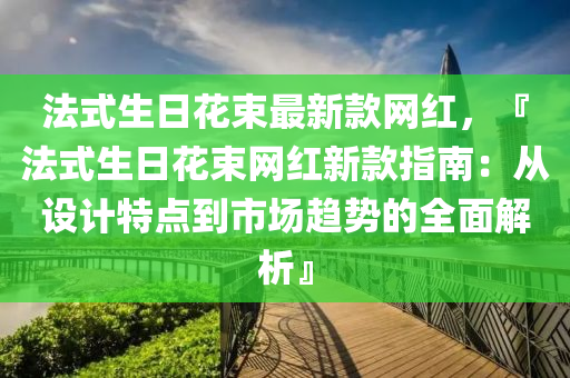 法式生日花束最新款網(wǎng)紅，『法式生日花束網(wǎng)紅新款指南：從設(shè)計特點(diǎn)到市場趨勢的全面解析』