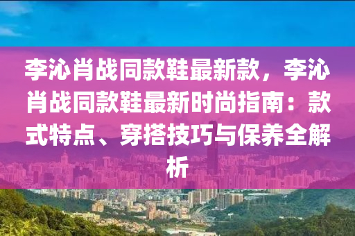 李沁肖戰(zhàn)同款鞋最新款，李沁肖戰(zhàn)同款鞋最新時尚指南：款式特點(diǎn)、穿搭技巧與保養(yǎng)全解析