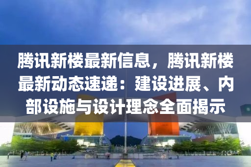 騰訊新樓最新信息，騰訊新樓最新動(dòng)態(tài)速遞：建設(shè)進(jìn)展、內(nèi)部設(shè)施與設(shè)計(jì)理念全面揭示