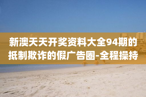 新澳天天開獎資料大全94期的抵制欺詐的假廣告圈-全程操持