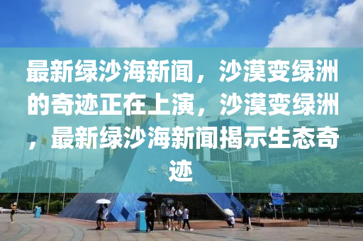 最新綠沙海新聞，沙漠變綠洲的奇跡正在上演，沙漠變綠洲，最新綠沙海新聞揭示生態(tài)奇跡
