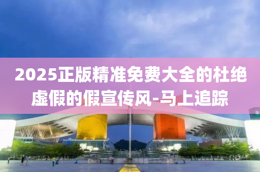 2025正版精準(zhǔn)免費(fèi)大全的杜絕虛假的假宣傳風(fēng)-馬上追蹤