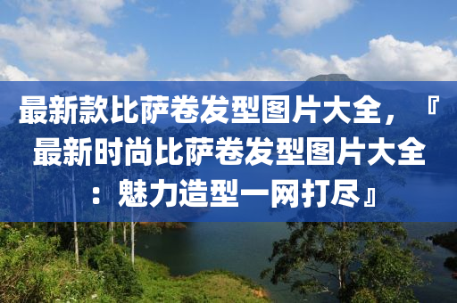 最新款比薩卷發(fā)型圖片大全，『最新時(shí)尚比薩卷發(fā)型圖片大全：魅力造型一網(wǎng)打盡』