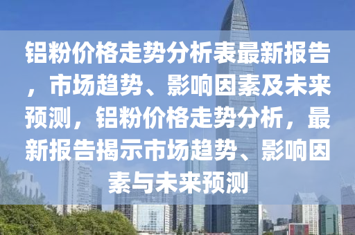 鋁粉價格走勢分析表最新報告，市場趨勢、影響因素及未來預(yù)測，鋁粉價格走勢分析，最新報告揭示市場趨勢、影響因素與未來預(yù)測